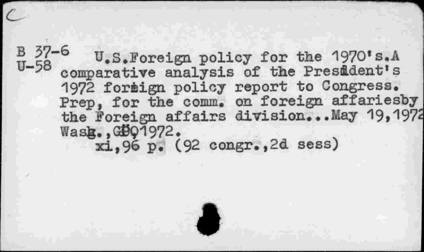 ﻿® (7-6 U.S.Foreign, policy for the 1970* s.A comparative analysis of the President’s 1972 foreign policy report to Congress. Prep, for the comm, on foreign affariesby the Foreign affairs division...May 19>^972 Wasfe., G©91972.
xi,96 p. (92 congr.,2d sess)